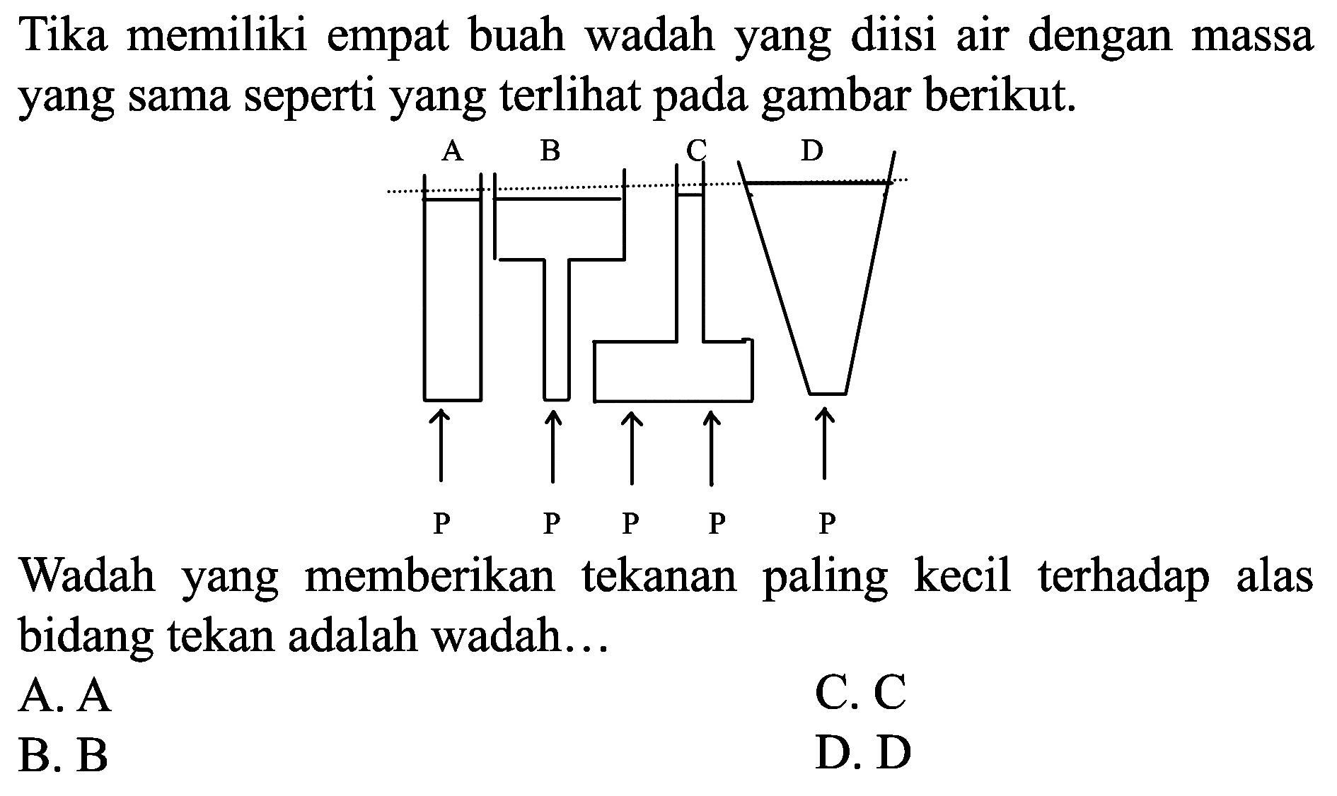 Tika memiliki empat buah wadah yang diisi air dengan massa yang sama seperti yang terlihat pada gambar berikut.

Wadah yang memberikan tekanan paling kecil terhadap alas bidang tekan adalah wadah...
A.  A 
C.  C 
B. B
D. D