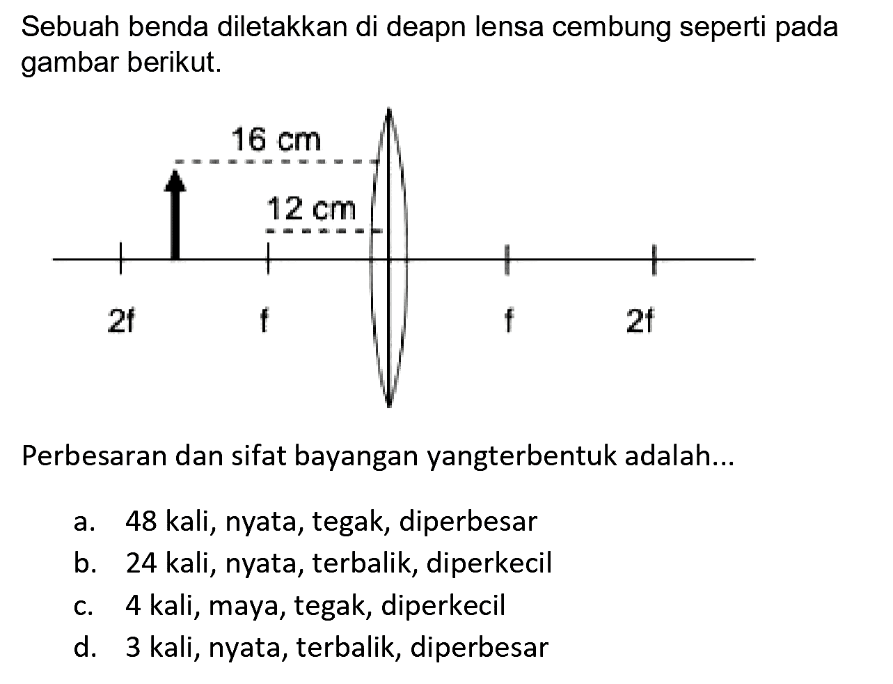 Sebuah benda diletakkan di deapn lensa cembung seperti pada gambar berikut.
Perbesaran dan sifat bayangan yangterbentuk adalah...
a. 48 kali, nyata, tegak, diperbesar
b. 24 kali, nyata, terbalik, diperkecil
c. 4 kali, maya, tegak, diperkecil
d. 3 kali, nyata, terbalik, diperbesar