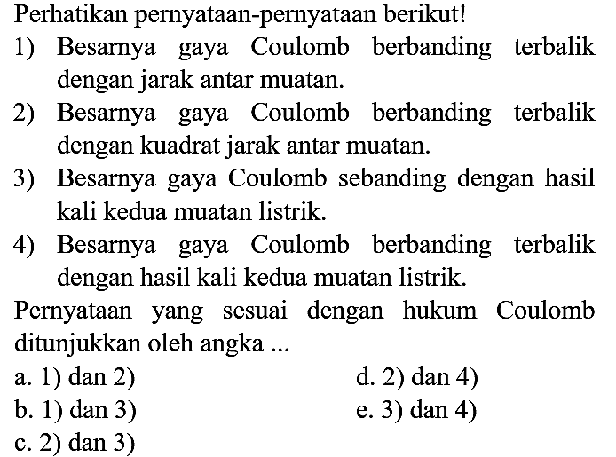 Perhatikan pernyataan-pernyataan berikut!
1) Besarnya gaya Coulomb berbanding terbalik dengan jarak antar muatan.
2) Besarnya gaya Coulomb berbanding terbalik dengan kuadrat jarak antar muatan.
3) Besarnya gaya Coulomb sebanding dengan hasil kali kedua muatan listrik.
4) Besarnya gaya Coulomb berbanding terbalik dengan hasil kali kedua muatan listrik.
Pernyataan yang sesuai dengan hukum Coulomb ditunjukkan oleh angka ...