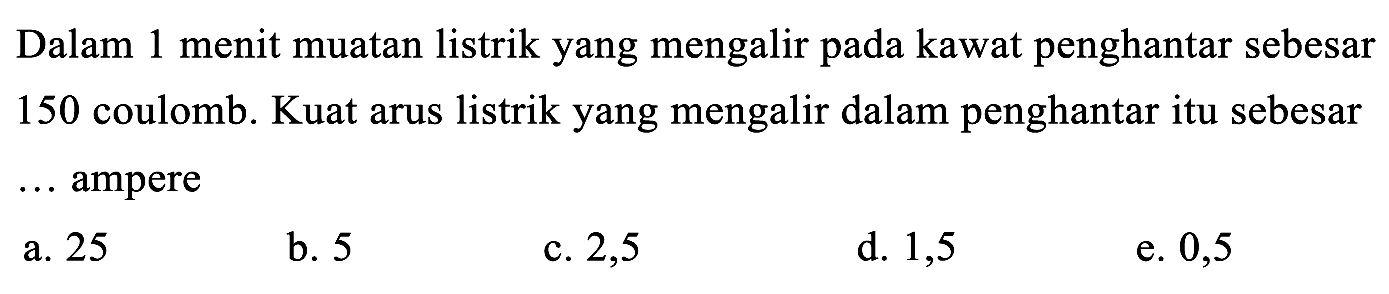 Dalam 1 menit muatan listrik yang mengalir pada kawat penghantar sebesar 150 coulomb. Kuat arus listrik yang mengalir dalam penghantar itu sebesar ... ampere