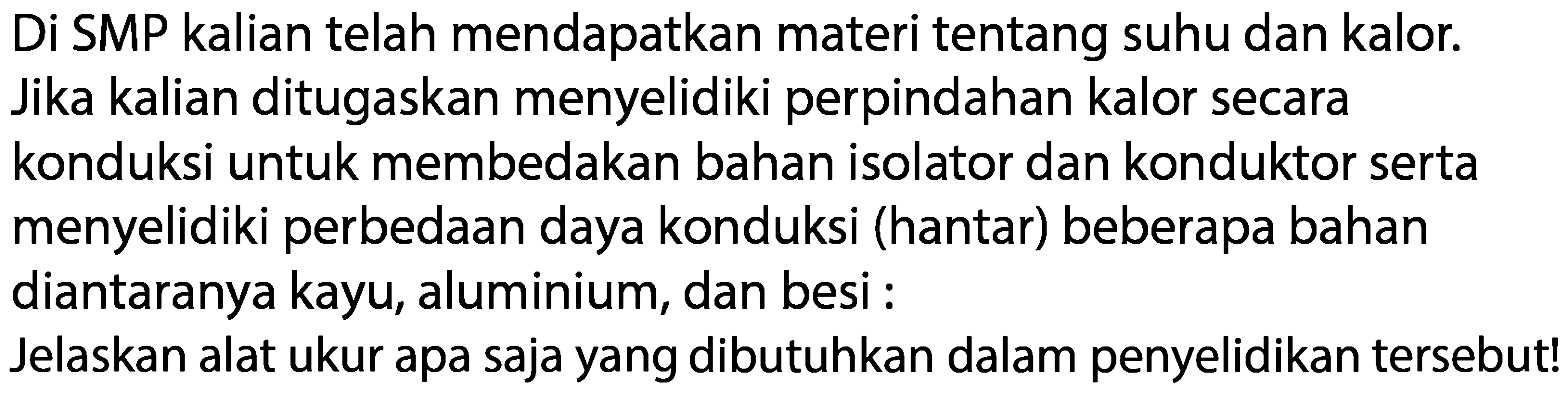 Di SMP kalian telah mendapatkan materi tentang suhu dan kalor. Jika kalian ditugaskan menyelidiki perpindahan kalor secara konduksi untuk membedakan bahan isolator dan konduktor serta menyelidiki perbedaan daya konduksi (hantar) beberapa bahan diantaranya kayu, aluminium, dan besi : Jelaskan alat ukur apa saja yang dibutuhkan dalam penyelidikan tersebut!