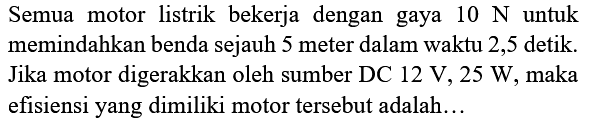 Semua motor listrik bekerja dengan gaya 10 N untuk memindahkan benda sejauh 5 meter dalam waktu 2,5 detik. Jika motor digerakkan oleh sumber DC 12 V, 25 W , maka efisiensi yang dimiliki motor tersebut adalah...