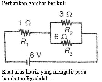 Perhatikan gambar berikut:
1 ohm 3 ohm R1 R2 6 ohm 6V R3
Kuat arus listrik yang mengalir pada hambatan  R_(2)  adalah...