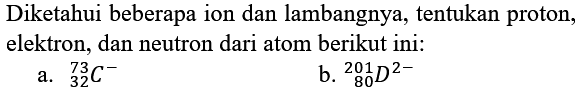 Diketahui beberapa ion dan lambangnya, tentukan proton, elektron, dan neutron dari atom berikut ini:
a.  { )_(32)^(73) C^(-) 
b.  { )_(80)^(201) D^(2-) 
