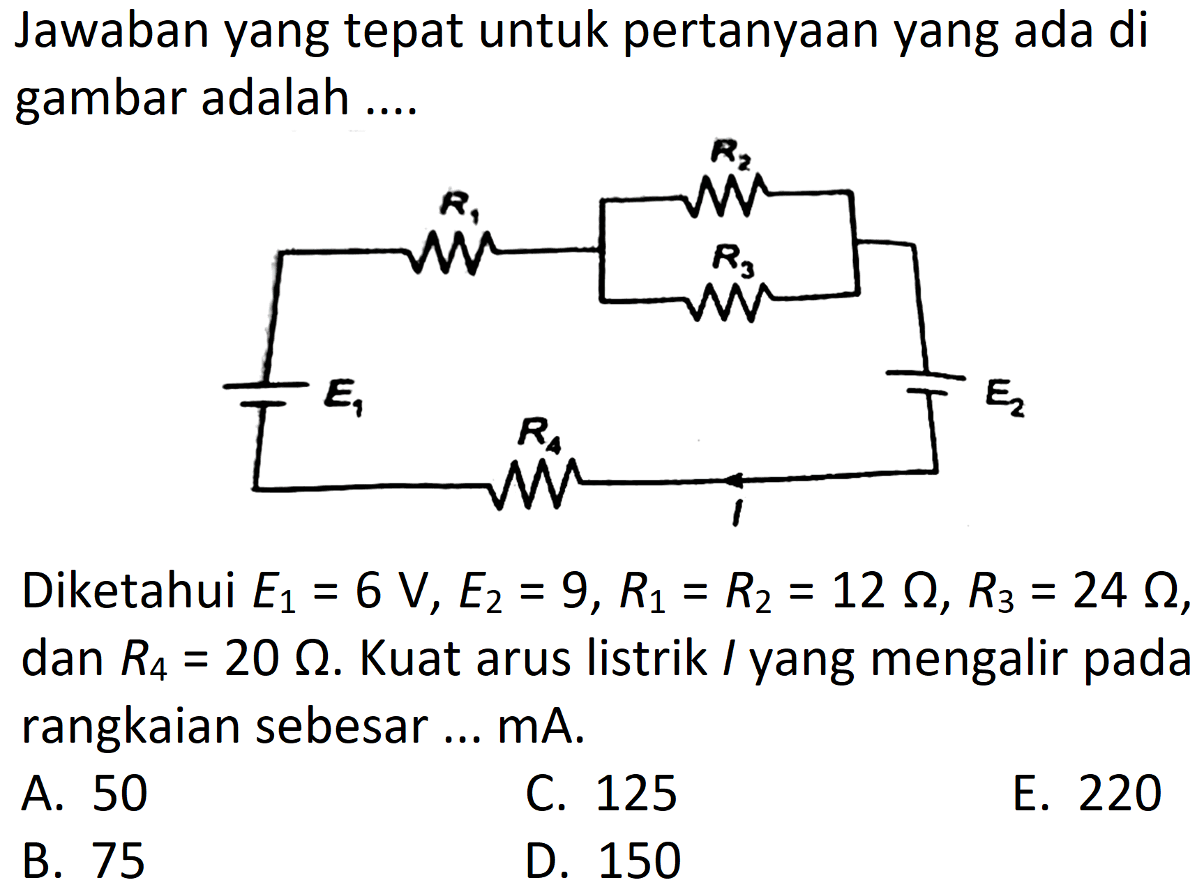 Jawaban yang tepat untuk pertanyaan yang ada di gambar adalah ....

Diketahui  E_(1)=6 ~V, E_(2)=9, R_(1)=R_(2)=12 Omega, R_(3)=24 Omega , dan  R_(4)=20 Omega . Kuat arus listrik  /  yang mengalir pada rangkaian sebesar ... mA.
A. 50
C. 125
E. 220
B. 75
D. 150