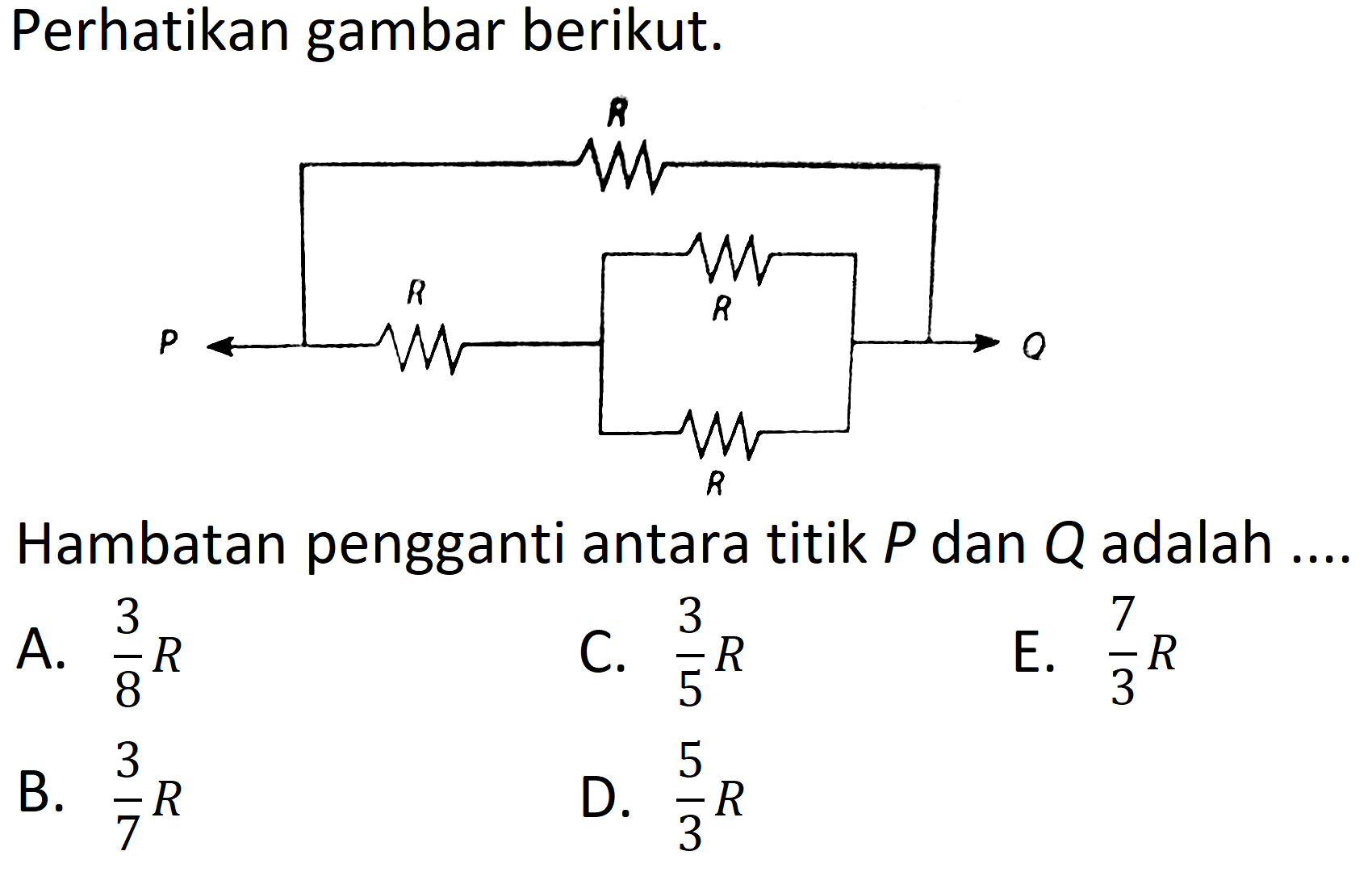 Perhatikan gambar berikut.
Hambatan pengganti antara titik  P  dan  Q  adalah ....
A.  (3)/(8) R 
C.  (3)/(5) R 
E.  (7)/(3) R 
B.  (3)/(7) R 
D.  (5)/(3) R 