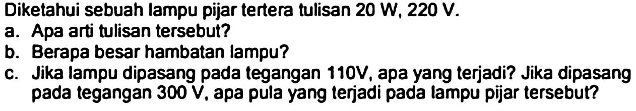 Diketahui sebuah lampu pijar tertera tulisan  20 ~W, 220 ~V .
a. Apa arti tulisan tersebut?
b. Berapa besar hambatan lampu?
c. Jika lampu dipasang pada tegangan 110V, apa yang terjadi? Jika dipasang pada tegangan  300 ~V , apa pula yang terjadi pada lampu pijar tersebut?