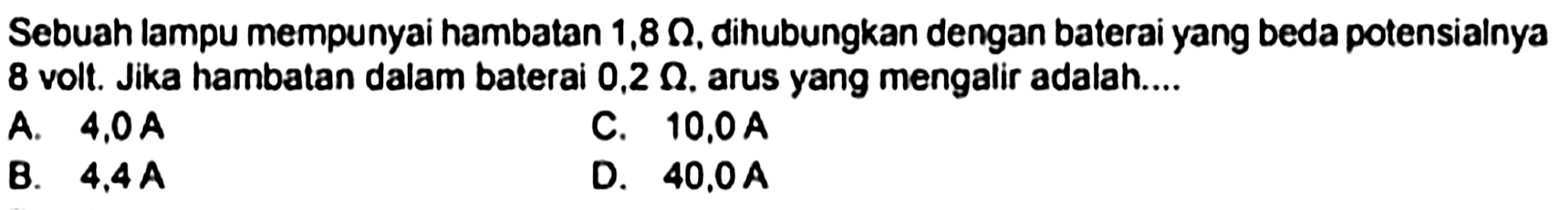 Sebuah lampu mempunyai hambatan  1,8 Omega , dihubungkan dengan baterai yang beda potensialnya 8 volt. Jika hambatan dalam baterai  0,2 Omega . arus yang mengalir adalah....
A.  4,0 ~A 
C.  10,0 ~A 
B.  4,4 ~A 
D.  40,0 ~A 