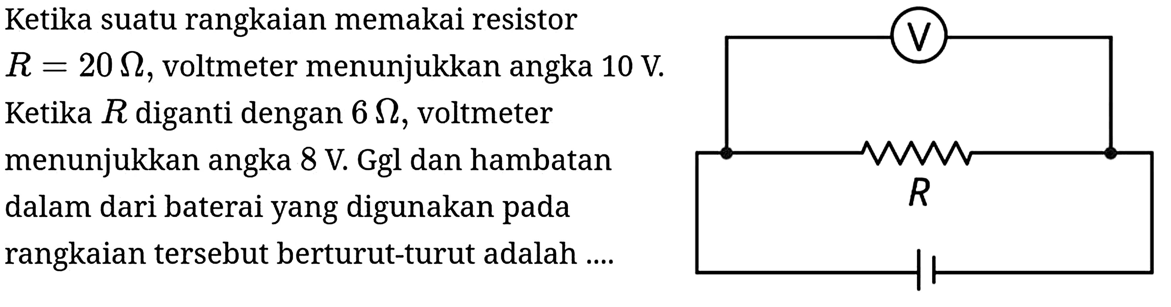 Ketika suatu rangkaian memakai resistor
 R=20 Omega , voltmeter menunjukkan angka  10 ~V .
Ketika  R  diganti dengan  6 Omega , voltmeter
menunjukkan angka  8 ~V . Ggl dan hambatan dalam dari baterai yang digunakan pada rangkaian tersebut berturut-turut adalah ....
V R