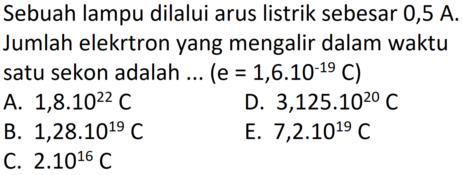 Sebuah lampu dilalui arus listrik sebesar 0,5 A. Jumlah elekrtron yang mengalir dalam waktu satu sekon adalah  ...(e=1,6.10^(-19) C) 
A.  1,8.10^(22) C 
D.  3,125 . 10^(20) C 
B.  1,28.10^(19) C 
E.  7,2.10^(19) C 
C.  2.10^(16) C 