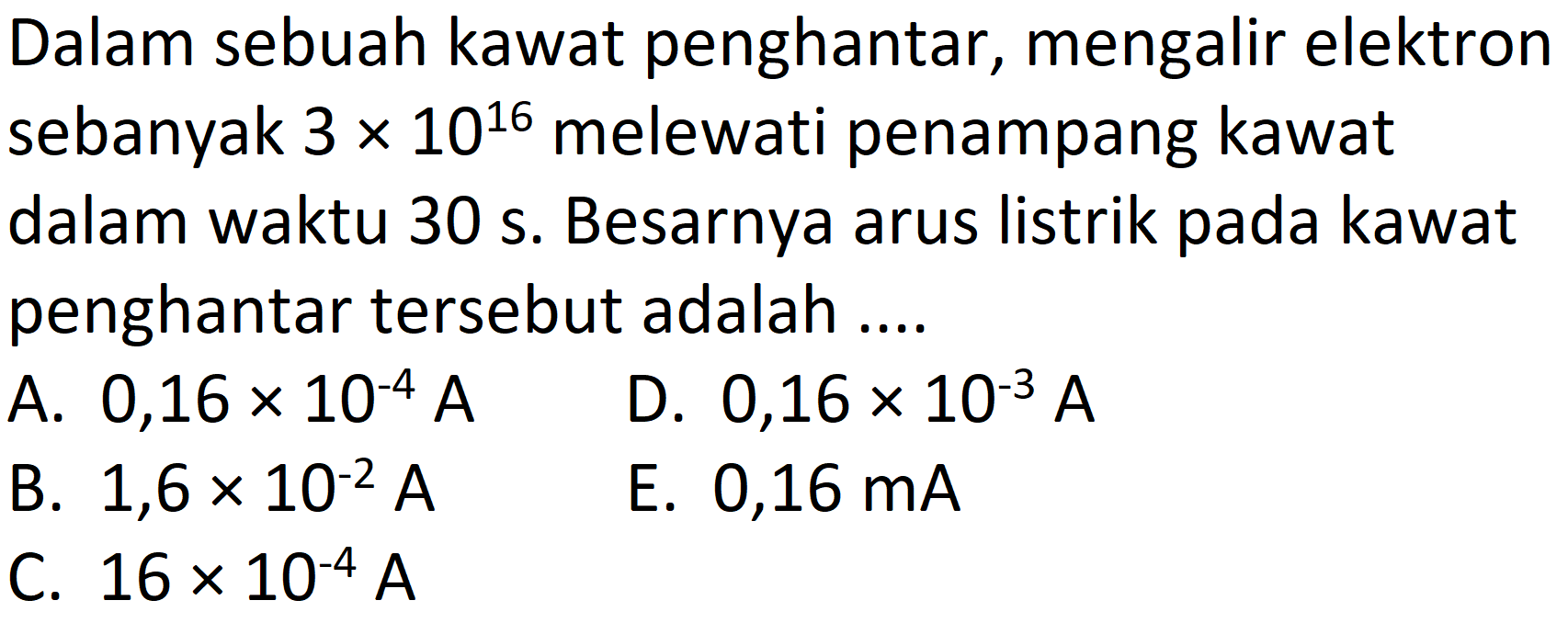 Dalam sebuah kawat penghantar, mengalir elektron sebanyak  3 x 10^(16)  melewati penampang kawat dalam waktu 30 s. Besarnya arus listrik pada kawat penghantar tersebut adalah ....
A.  0,16 x 10^(-4) ~A 
D.  0,16 x 10^(-3) ~A 
B.  1,6 x 10^(-2) ~A 
E.  0,16 ~mA 
C.  16 x 10^(-4) ~A 