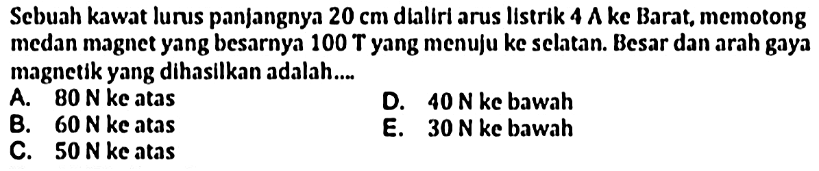 Sebuah kawat lunus panjangnya  20 cm  dialiri arus listrik  4 A  ke Barat, memotong medan magnet yang besarnya 100 T yang menuju ke selatan. Besar dan arah gaya magnetik yang dihasilkan adalah....
