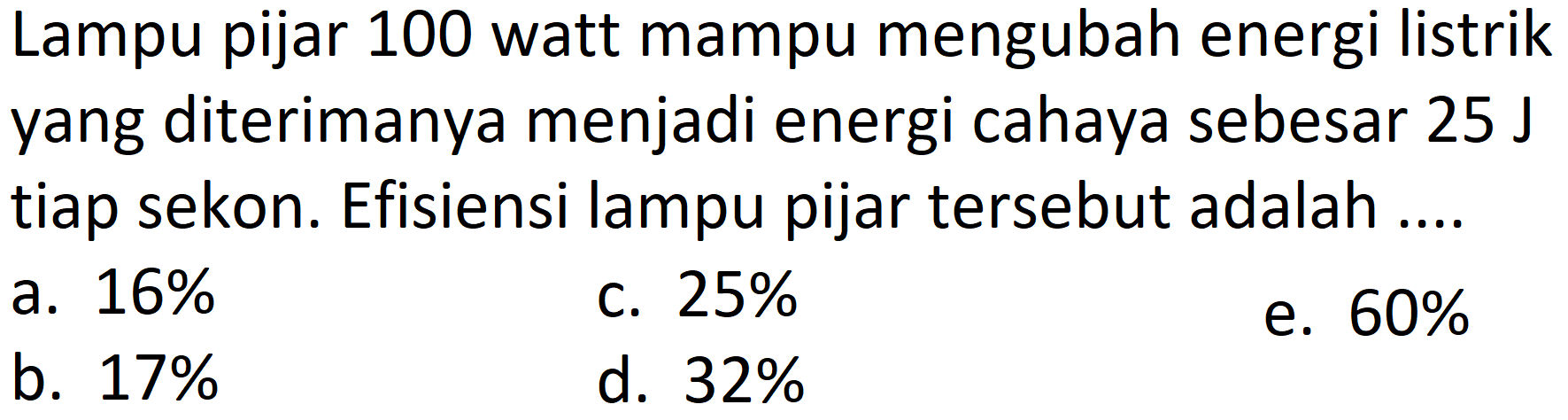 Lampu pijar 100 watt mampu mengubah energi listrik yang diterimanya menjadi energi cahaya sebesar  25 ~J  tiap sekon. Efisiensi lampu pijar tersebut adalah ....
a.  16 % 
c.  25 % 
e.  60 % 
b.  17 % 
d.  32 % 