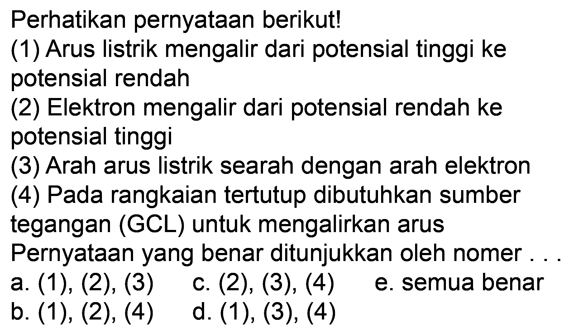 Perhatikan pernyataan berikut!
(1) Arus listrik mengalir dari potensial tinggi ke potensial rendah
(2) Elektron mengalir dari potensial rendah ke potensial tinggi
(3) Arah arus listrik searah dengan arah elektron
(4) Pada rangkaian tertutup dibutuhkan sumber tegangan  (GCL)  untuk mengalirkan arus
Pernyataan yang benar ditunjukkan oleh nomer ...
a.  (1),(2),(3)   c.  (2),(3),(4) 
b.  (1),(2),(4)   d.  (1),(3),(4) 