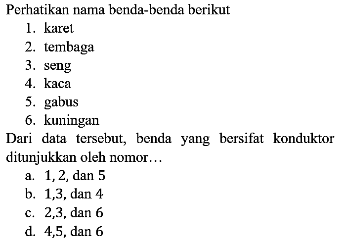 Perhatikan nama benda-benda berikut
1. karet
2. tembaga
3. seng
4. kaca
5. gabus
6. kuningan
Dari data tersebut, benda yang bersifat konduktor ditunjukkan oleh nomor...
a. 1, 2, dan 5
b. 1, 3, dan 4
c. 2, 3 , dan 6
d. 4, 5, dan 6