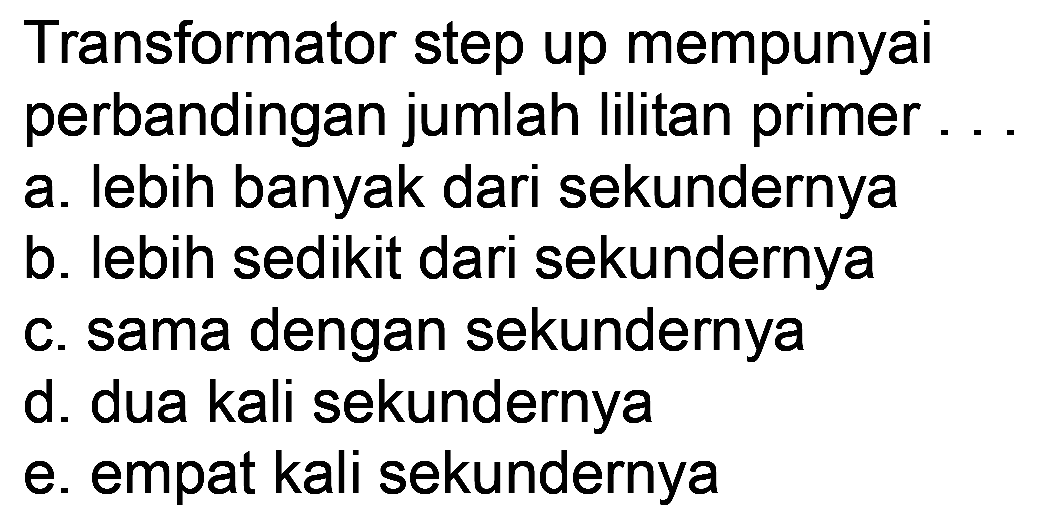 Transformator step up mempunyai perbandingan jumlah lilitan primer
a. lebih banyak dari sekundernya
b. lebih sedikit dari sekundernya
c. sama dengan sekundernya
d. dua kali sekundernya
e. empat kali sekundernya