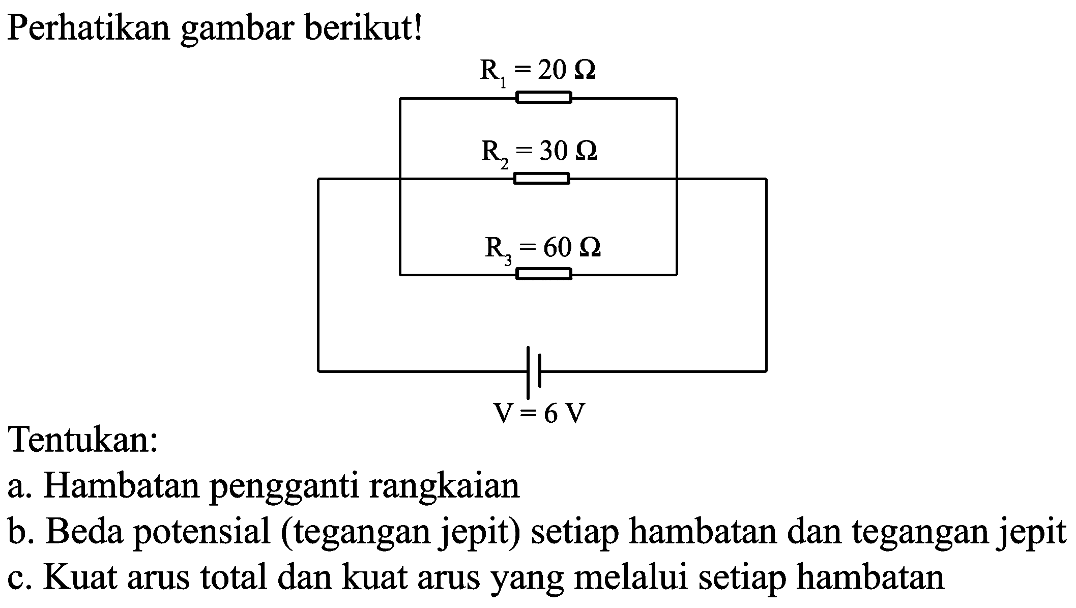 Perhatikan gambar berikut!
R1= 20 ohm
R2=30 Ohm
R3=60 Ohm
V=6V
Tentukan:
a. Hambatan pengganti rangkaian
b. Beda potensial (tegangan jepit) setiap hambatan dan tegangan jepit
c. Kuat arus total dan kuat arus yang melalui setiap hambatan