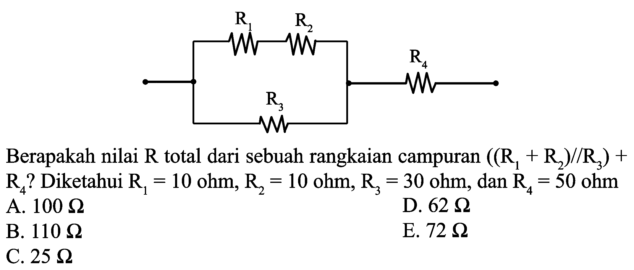 R1 R2 R3 R4
Berapakah nilai  R  total dari sebuah rangkaian campuran  ((R_(1)+R_(2)) / / R_(3))+   R_(4)  ? Diketahui  R_(1)=10 ohm, R_(2)=10 ohm, R_(3)=30 ohm , dan  R_(4)=50 ohm 
A.  100 Omega 
D.  62 Omega 
B.  110 Omega 
E.  72 Omega 
C.  25 Omega 