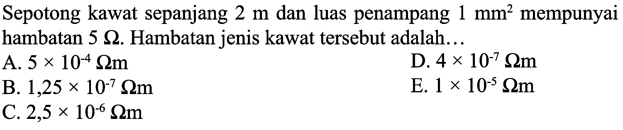 Sepotong kawat sepanjang  2 m  dan luas penampang  1 ~mm^(2)  mempunyai hambatan  5 Omega . Hambatan jenis kawat tersebut adalah...
A.  5 x 10^(-4) Omega m 
D.  4 x 10^(-7) Omega m 
B.  1,25 x 10^(-7) Omega m 
E.  1 x 10^(-5) Omega m 
C.  2,5 x 10^(-6) Omega m 