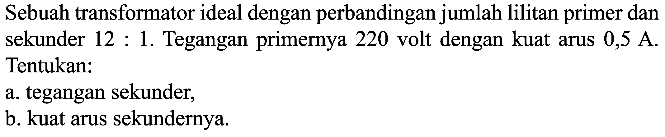 Sebuah transformator ideal dengan perbandingan jumlah lilitan primer dan sekunder  12: 1 .  Tegangan primernya 220 volt dengan kuat arus  0,5 A . Tentukan:
a. tegangan sekunder,
b. kuat arus sekundernya.