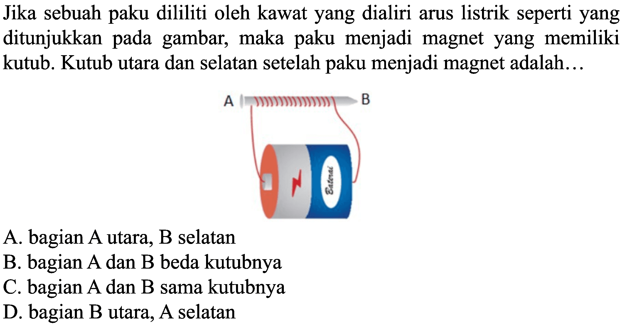 Jika sebuah paku dililiti oleh kawat yang dialiri arus listrik seperti yang ditunjukkan pada gambar, maka paku menjadi magnet yang memiliki kutub. Kutub utara dan selatan setelah paku menjadi magnet adalah...
A. bagian A utara, B selatan
B. bagian  A  dan  B  beda kutubnya
C. bagian  A  dan  B  sama kutubnya
D. bagian  B  utara,  A  selatan