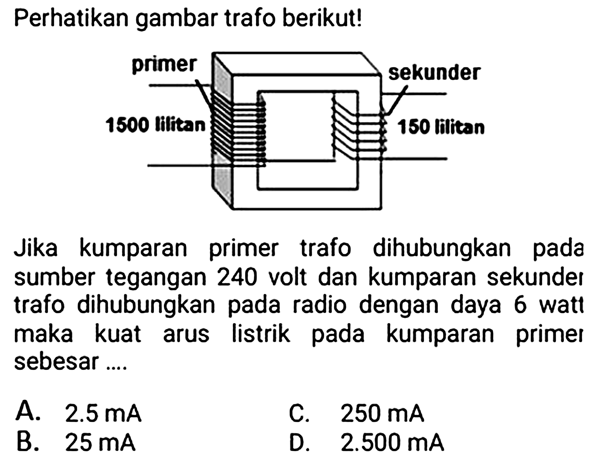 Perhatikan gambar trafo berikut!
Jika kumparan primer trafo dihubungkan pada sumber tegangan 240 volt dan kumparan sekunder trafo dihubungkan pada radio dengan daya 6 watt maka kuat arus listrik pada kumparan primet sebesar ....
A.  2.5 mA 
C.  250 mA 
B.  25 mA 
D.  2.500 mA 