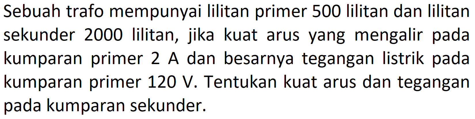 Sebuah trafo mempunyai lilitan primer 500 lilitan dan lilitan sekunder 2000 lilitan, jika kuat arus yang mengalir pada kumparan primer 2 A dan besarnya tegangan listrik pada kumparan primer  120 V . Tentukan kuat arus dan tegangan pada kumparan sekunder.