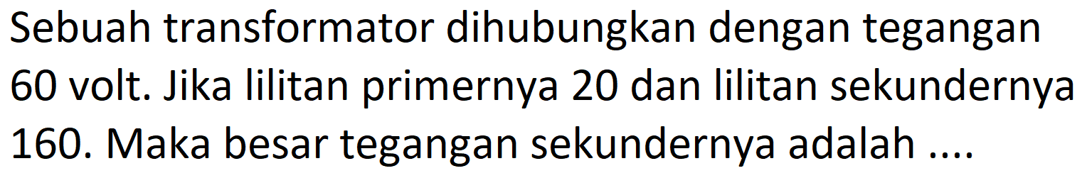 Sebuah transformator dihubungkan dengan tegangan 60 volt. Jika lilitan primernya 20 dan lilitan sekundernya 160. Maka besar tegangan sekundernya adalah ....