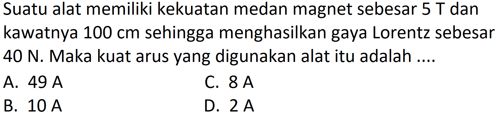 Suatu alat memiliki kekuatan medan magnet sebesar  5 T  dan kawatnya  100 cm  sehingga menghasilkan gaya Lorentz sebesar 40 N. Maka kuat arus yang digunakan alat itu adalah ....
A.  49 A 
C.  8 A 
B.  10 A 
D.  2 A 