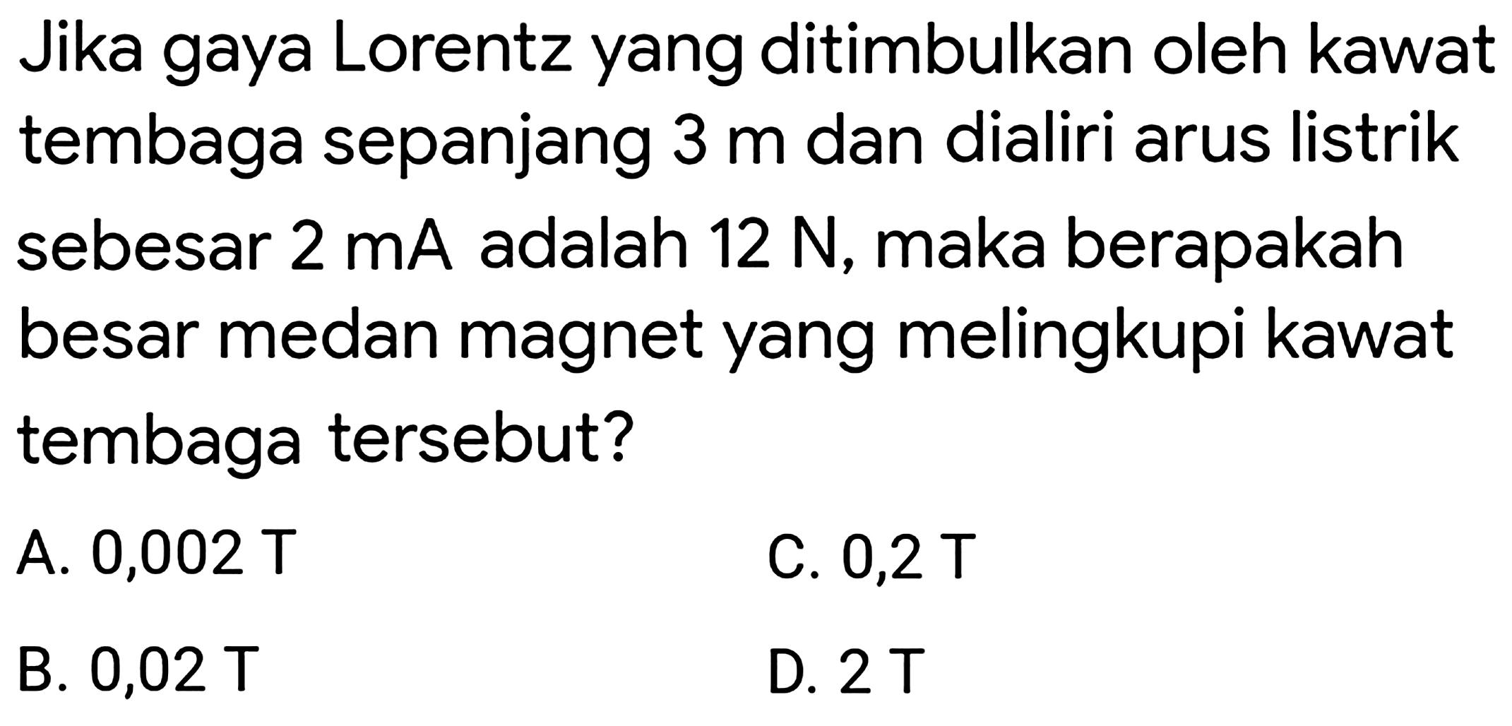 Jika gaya Lorentz yang ditimbulkan oleh kawat tembaga sepanjang  3 m  dan dialiri arus listrik sebesar  2 mA  adalah  12 N , maka berapakah besar medan magnet yang melingkupi kawat tembaga tersebut?
A. 0,002 T
C.  0,2 T 
B.  0,02 T 
D.  2 T 