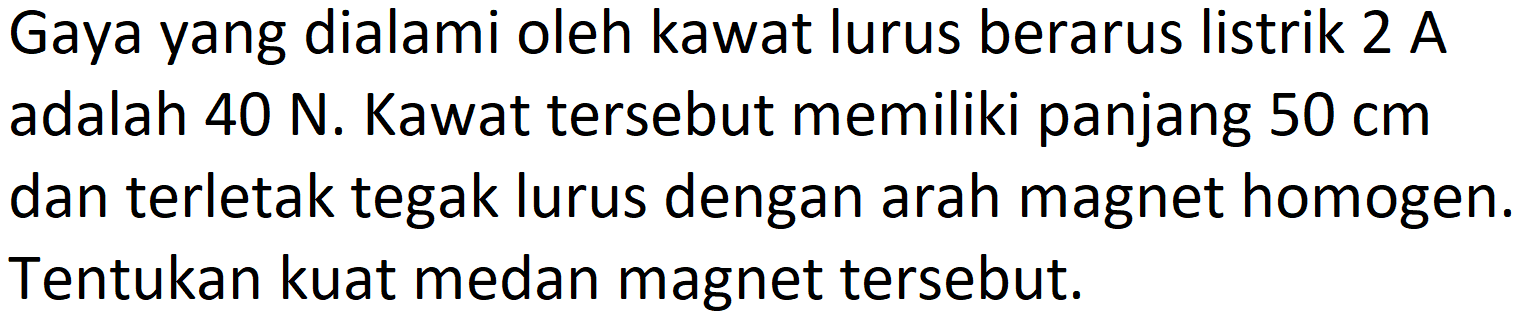 Gaya yang dialami oleh kawat lurus berarus listrik 2 A adalah  40 N . Kawat tersebut memiliki panjang  50 cm  dan terletak tegak lurus dengan arah magnet homogen. Tentukan kuat medan magnet tersebut.