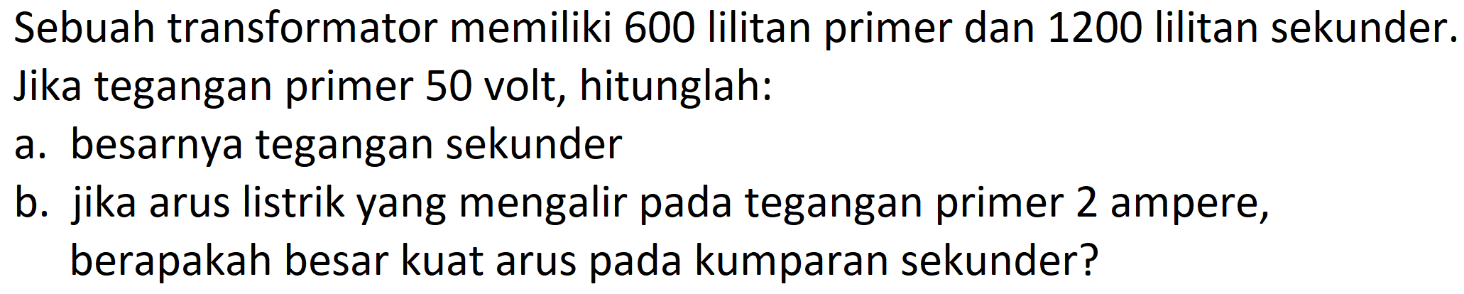 Sebuah transformator memiliki 600 lilitan primer dan 1200 lilitan sekunder.
Jika tegangan primer 50 volt, hitunglah:
a. besarnya tegangan sekunder
b. jika arus listrik yang mengalir pada tegangan primer 2 ampere, berapakah besar kuat arus pada kumparan sekunder?