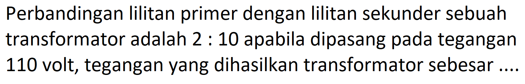 Perbandingan lilitan primer dengan lilitan sekunder sebuah transformator adalah  2: 10  apabila dipasang pada tegangan 110 volt, tegangan yang dihasilkan transformator sebesar....