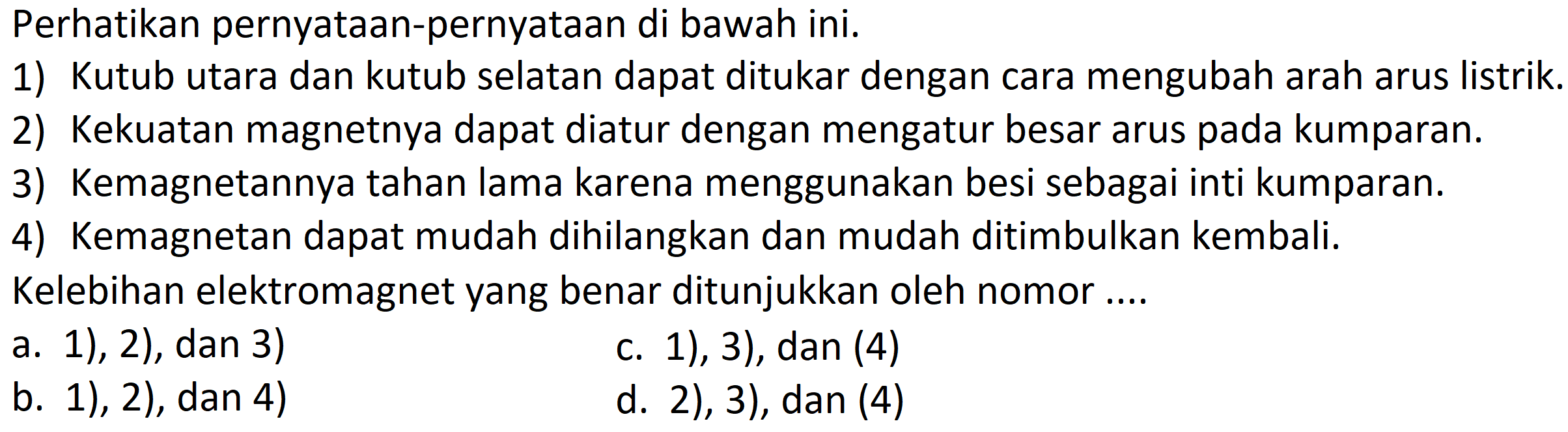 Perhatikan pernyataan-pernyataan di bawah ini.
1) Kutub utara dan kutub selatan dapat ditukar dengan cara mengubah arah arus listrik.
2) Kekuatan magnetnya dapat diatur dengan mengatur besar arus pada kumparan.
3) Kemagnetannya tahan lama karena menggunakan besi sebagai inti kumparan.
4) Kemagnetan dapat mudah dihilangkan dan mudah ditimbulkan kembali.
Kelebihan elektromagnet yang benar ditunjukkan oleh nomor ....
a. 1), 2), dan 3)
c. 1), 3), dan (4)
b. 1), 2), dan 4)
d. 2), 3), dan (4)