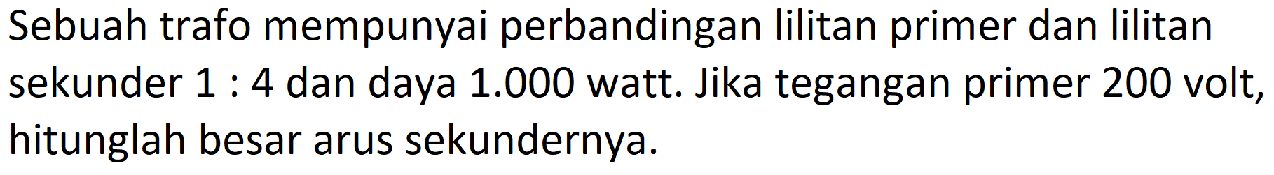 Sebuah trafo mempunyai perbandingan lilitan primer dan lilitan sekunder  1: 4  dan daya  1.000  watt. Jika tegangan primer 200 volt, hitunglah besar arus sekundernya.