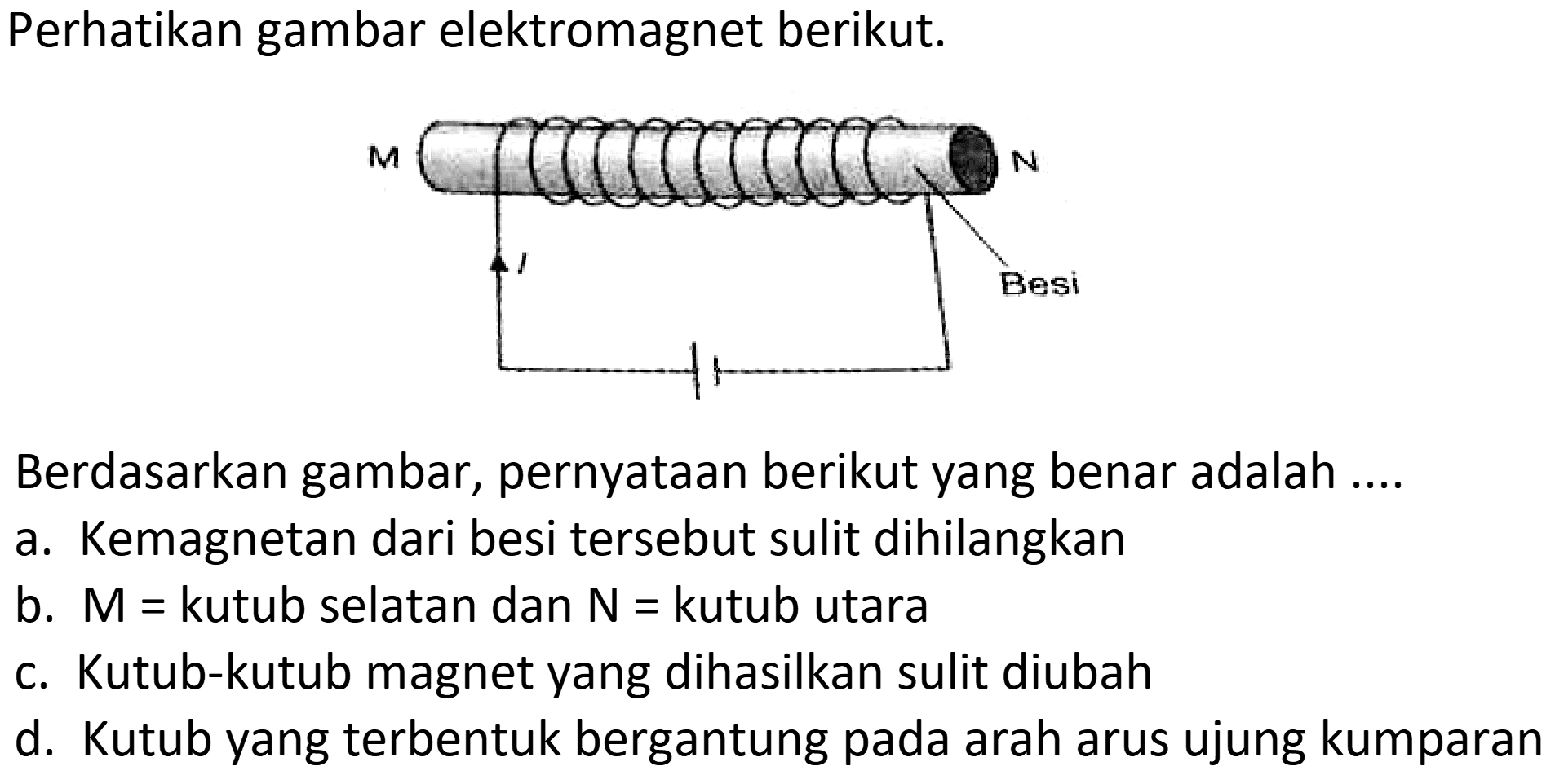 Perhatikan gambar elektromagnet berikut.
Berdasarkan gambar, pernyataan berikut yang benar adalah ....
a. Kemagnetan dari besi tersebut sulit dihilangkan
b.  M=  kutub selatan dan  N=  kutub utara
c. Kutub-kutub magnet yang dihasilkan sulit diubah
d. Kutub yang terbentuk bergantung pada arah arus ujung kumparan