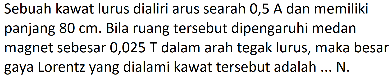 Sebuah kawat lurus dialiri arus searah 0,5 A dan memiliki panjang 80 cm. Bila ruang tersebut dipengaruhi medan magnet sebesar 0,025 T dalam arah tegak lurus, maka besar gaya Lorentz yang dialami kawat tersebut adalah ... N.