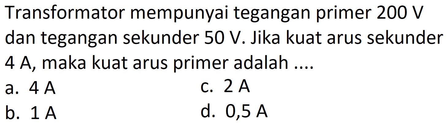 Transformator mempunyai tegangan primer  200 V  dan tegangan sekunder  50 V . Jika kuat arus sekunder 4 A, maka kuat arus primer adalah ....
a.  4 A 
C.  2 A 
b.  1 A 
d.  0,5 A 