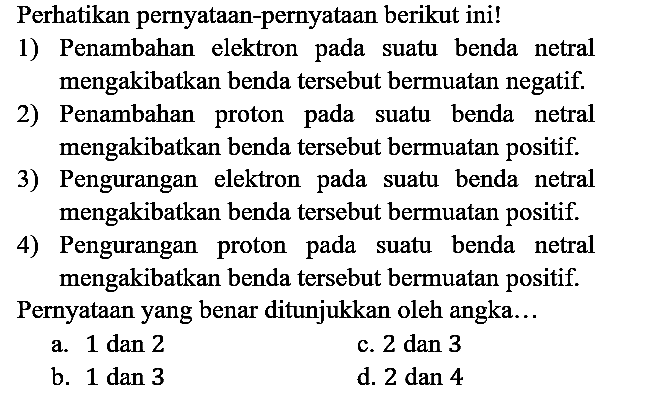 Perhatikan pernyataan-pernyataan berikut ini!
1) Penambahan elektron pada suatu benda netral mengakibatkan benda tersebut bermuatan negatif.
2) Penambahan proton pada suatu benda netral mengakibatkan benda tersebut bermuatan positif.
3) Pengurangan elektron pada suatu benda netral mengakibatkan benda tersebut bermuatan positif.
4) Pengurangan proton pada suatu benda netral mengakibatkan benda tersebut bermuatan positif.
Pernyataan yang benar ditunjukkan oleh angka...
a. 1 dan 2
c. 2 dan 3
b. 1 dan 3
d. 2 dan 4