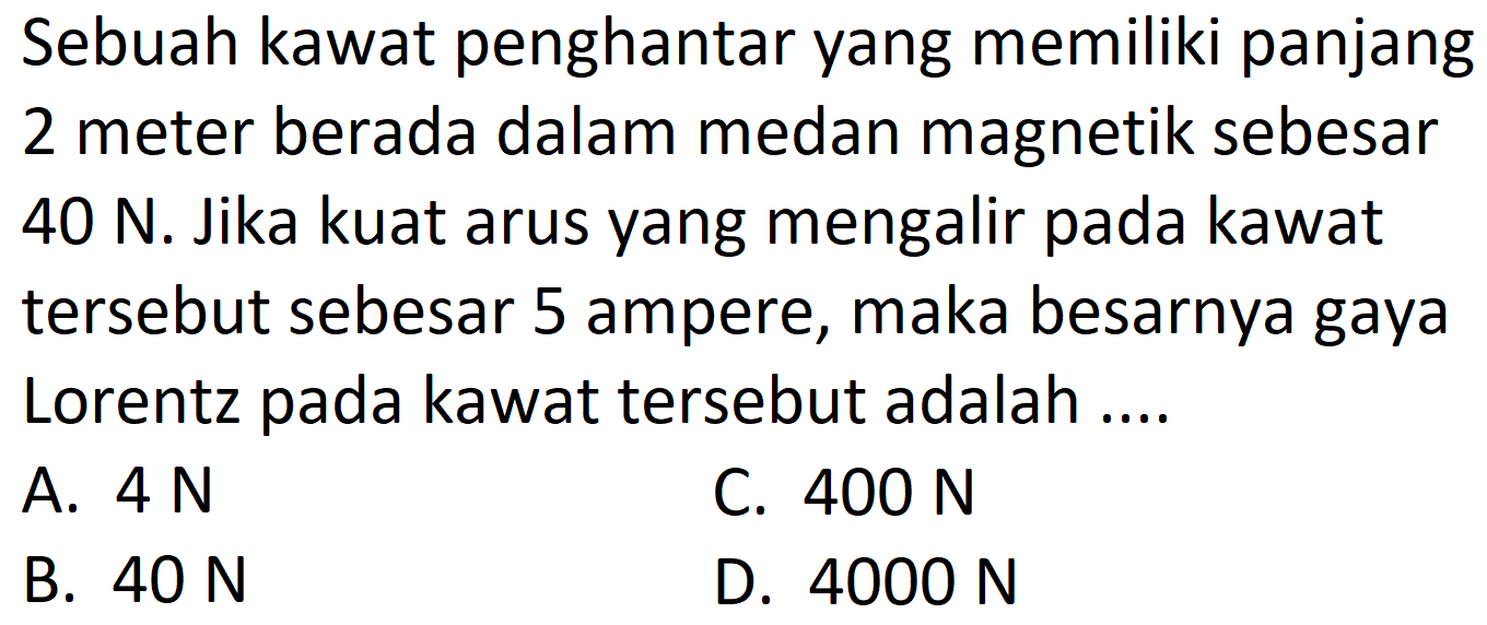 Sebuah kawat penghantar yang memiliki panjang 2 meter berada dalam medan magnetik sebesar  40 N . Jika kuat arus yang mengalir pada kawat tersebut sebesar 5 ampere, maka besarnya gaya Lorentz pada kawat tersebut adalah ....
A.  4 N 
C.  400 N 
B.  40 N 
D.  4000 N 