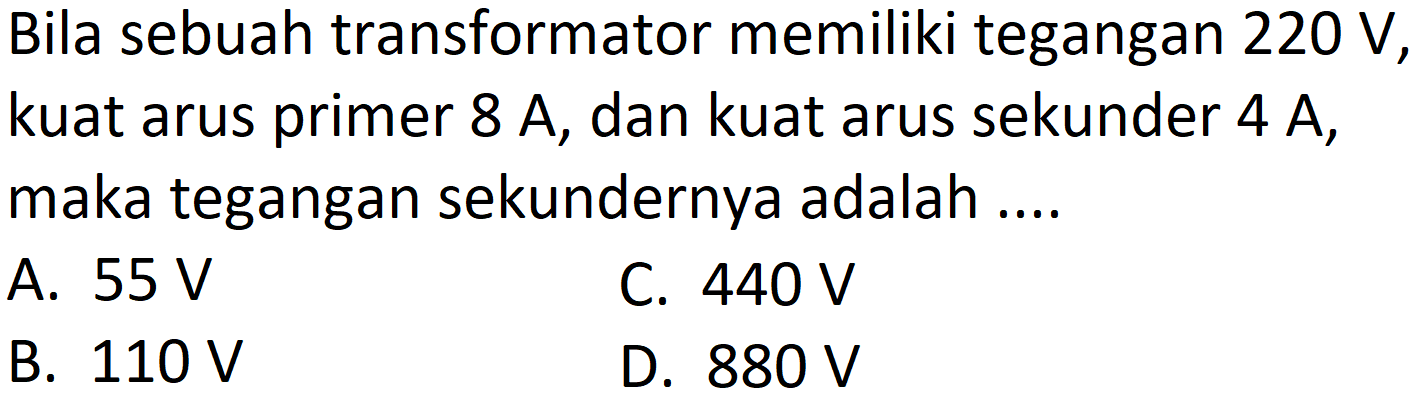 Bila sebuah transformator memiliki tegangan  220 ~V , kuat arus primer  8 ~A , dan kuat arus sekunder  4 ~A , maka tegangan sekundernya adalah ....
A.  55 ~V 
C.  440 ~V 
B.  110 ~V 
D.  880 ~V 