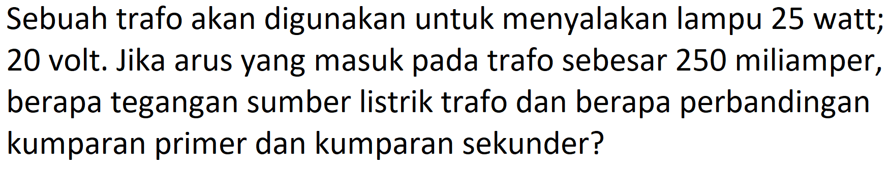 Sebuah trafo akan digunakan untuk menyalakan lampu 25 watt; 20 volt. Jika arus yang masuk pada trafo sebesar 250 miliamper, berapa tegangan sumber listrik trafo dan berapa perbandingan kumparan primer dan kumparan sekunder?