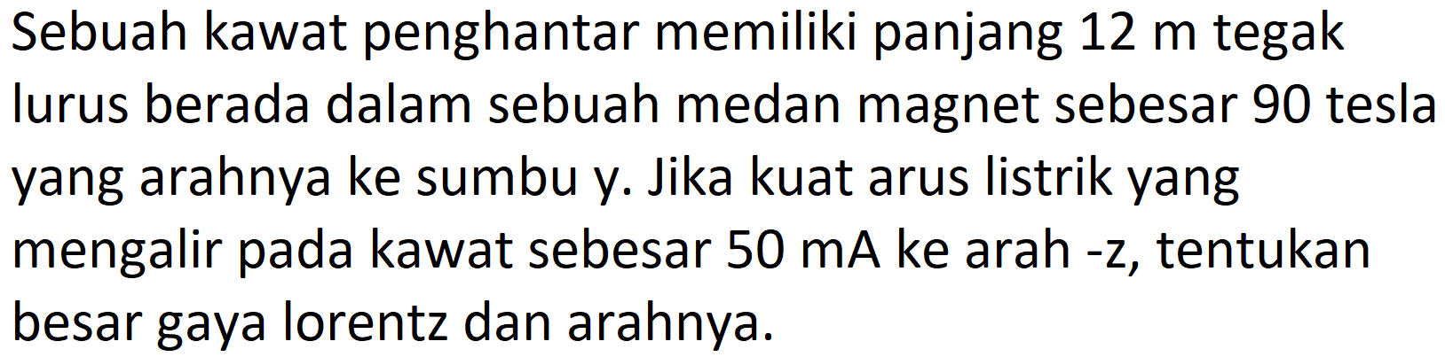 Sebuah kawat penghantar memiliki panjang  12 m  tegak lurus berada dalam sebuah medan magnet sebesar 90 tesla yang arahnya ke sumbu y. Jika kuat arus listrik yang mengalir pada kawat sebesar  50 ~mA  ke arah -z, tentukan besar gaya lorentz dan arahnya.