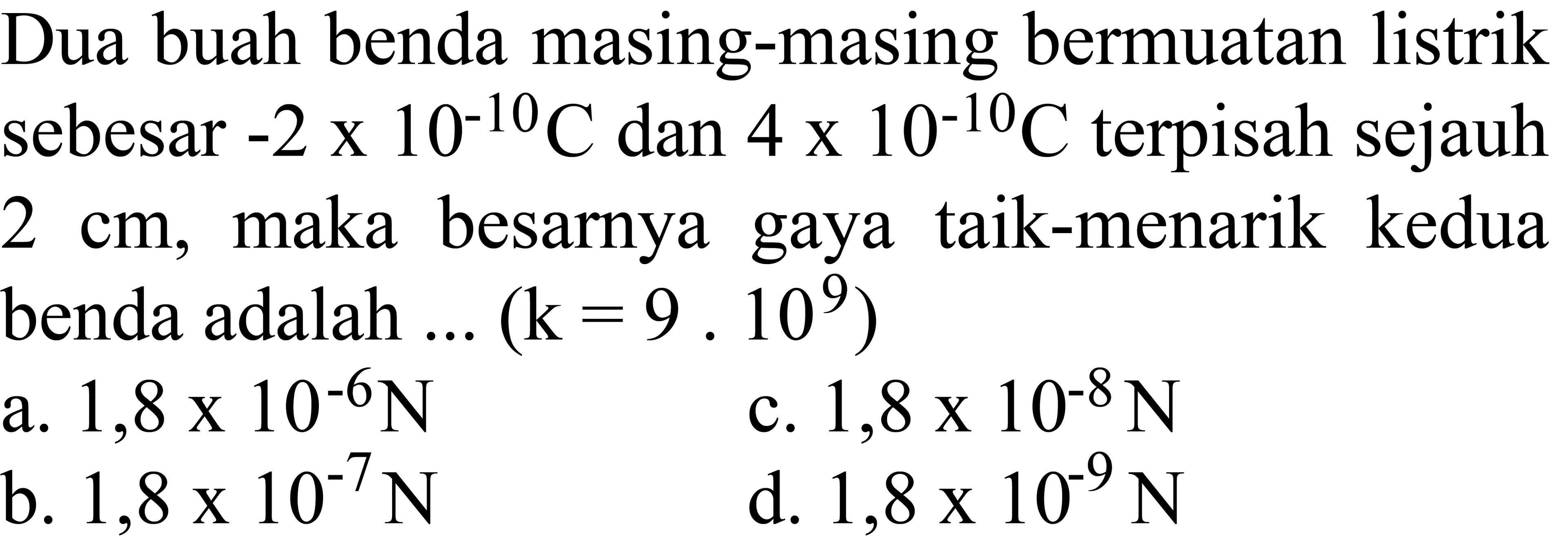 Dua buah benda masing-masing bermuatan listrik sebesar  -2 x 10^(-10) C  dan  4 x 10^(-10) C  terpisah sejauh  2 cm , maka besarnya gaya taik-menarik kedua benda adalah  ...(k=9.10^(9)) 
a.  1,8 x 10^(-6) ~N 
c.  1,8 x 10^(-8) ~N 
b.  1,8 x 10^(-7) ~N 
d.  1,8 x 10^(-9) ~N 