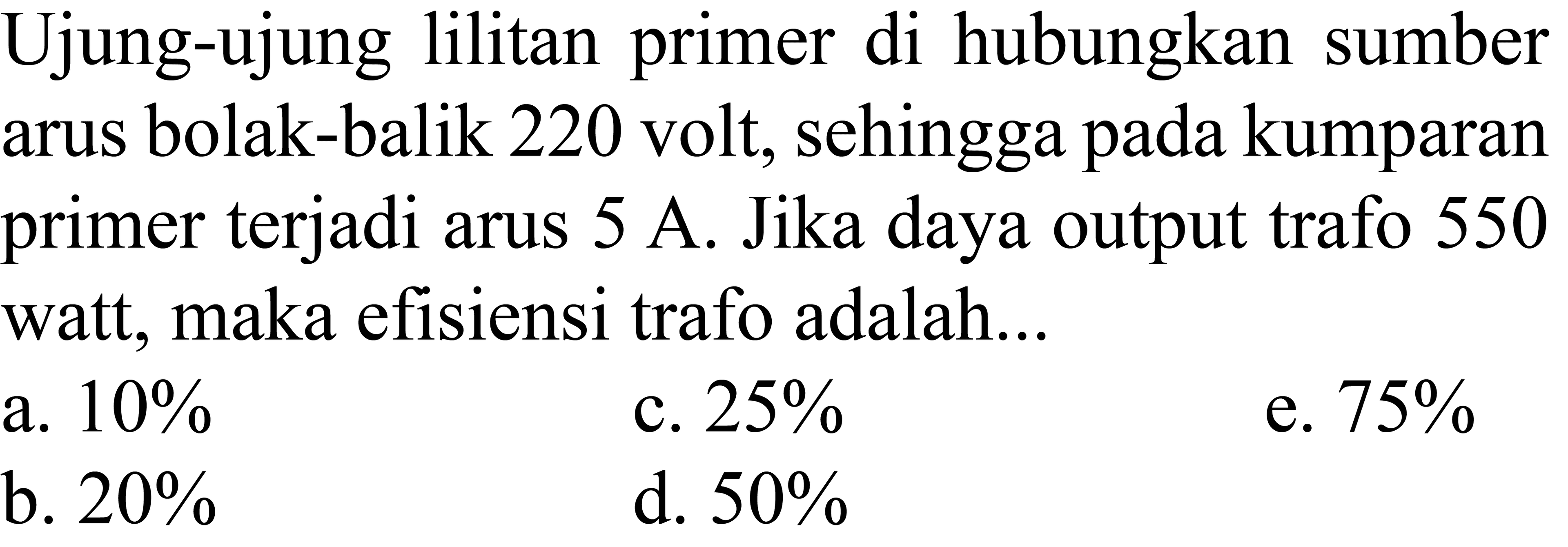 Ujung-ujung lilitan primer di hubungkan sumber arus bolak-balik 220 volt, sehingga pada kumparan primer terjadi arus  5 ~A . Jika daya output trafo 550 watt, maka efisiensi trafo adalah...
a.  10 % 
c.  25 % 
e.  75 % 