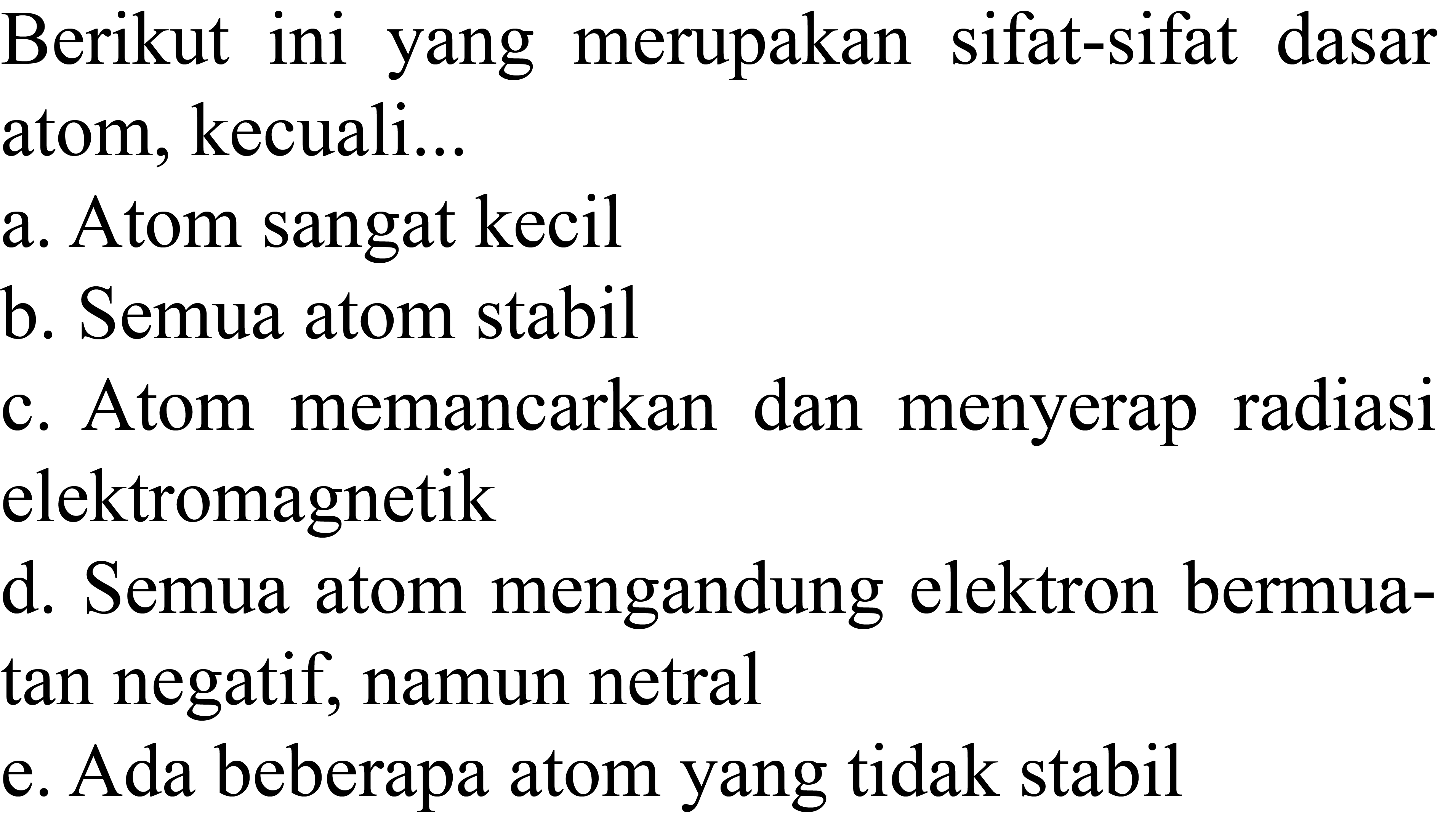 Berikut ini yang merupakan sifat-sifat dasar atom, kecuali...
a. Atom sangat kecil
b. Semua atom stabil
c. Atom memancarkan dan menyerap radiasi elektromagnetik
d. Semua atom mengandung elektron bermuatan negatif, namun netral
e. Ada beberapa atom yang tidak stabil