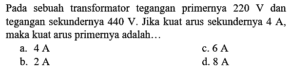 Pada sebuah transformator tegangan primernya  220 ~V  dan tegangan sekundernya  440 ~V . Jika kuat arus sekundernya  4 ~A , maka kuat arus primernya adalah...
a.  4 ~A 
c.  6 ~A 
b.  2 ~A 
d.  8 ~A 