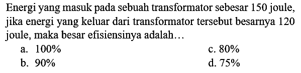 Energi yang masuk pada sebuah transformator sebesar 150 joule, jika energi yang keluar dari transformator tersebut besarnya 120 joule, maka besar efisiensinya adalah...
a.  100 % 
c.  80 % 
b.  90 % 
d.  75 % 