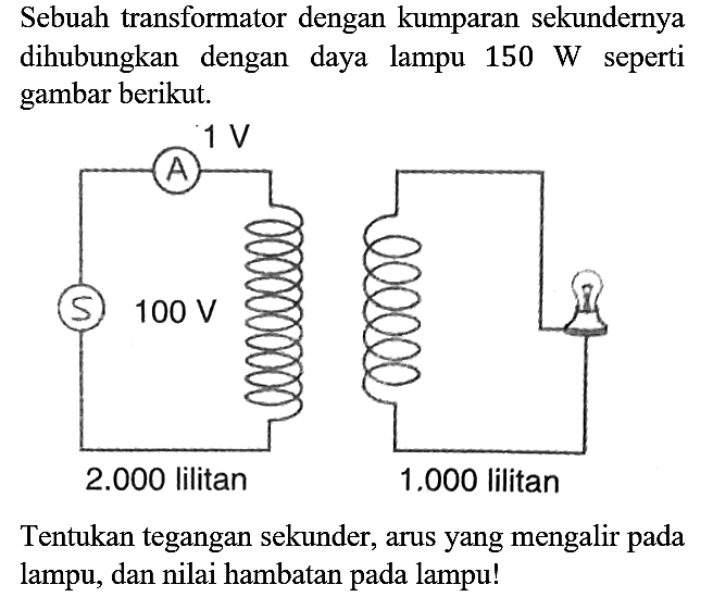 Sebuah transformator dengan kumparan sekundernya dihubungkan dengan daya lampu 150 W seperti gambar berikut. 1 V 100 V 2.000 lilitan 1.000 lilitan Tentukan tegangan sekunder, arus yang mengalir pada lampu, dan nilai hambatan pada lampu!