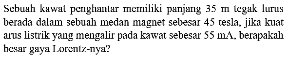 Sebuah kawat penghantar memiliki panjang  35 m  tegak lurus berada dalam sebuah medan magnet sebesar 45 tesla, jika kuat arus listrik yang mengalir pada kawat sebesar  55 ~mA , berapakah besar gaya Lorentz-nya?